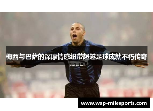 梅西与巴萨的深厚情感纽带超越足球成就不朽传奇